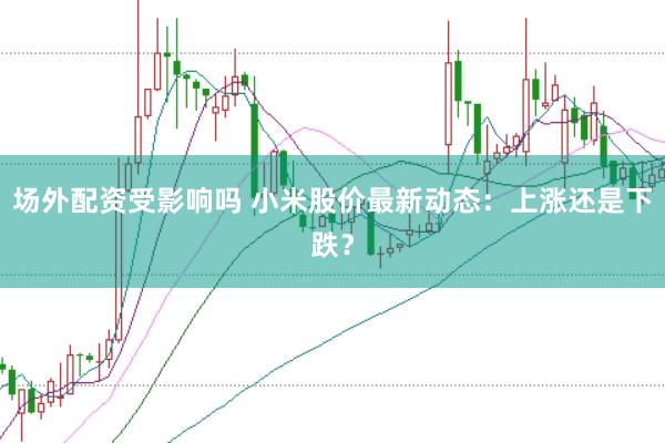 场外配资受影响吗 小米股价最新动态：上涨还是下跌？