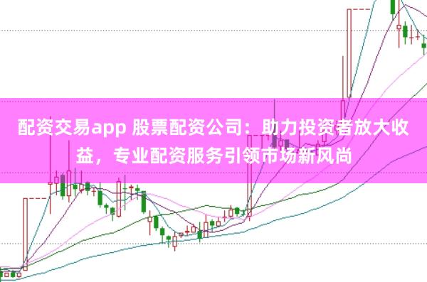 配资交易app 股票配资公司：助力投资者放大收益，专业配资服务引领市场新风尚