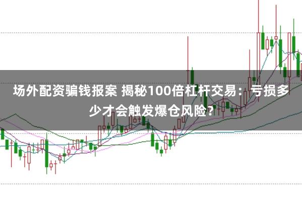 场外配资骗钱报案 揭秘100倍杠杆交易:亏损多少才会触发爆仓风险?