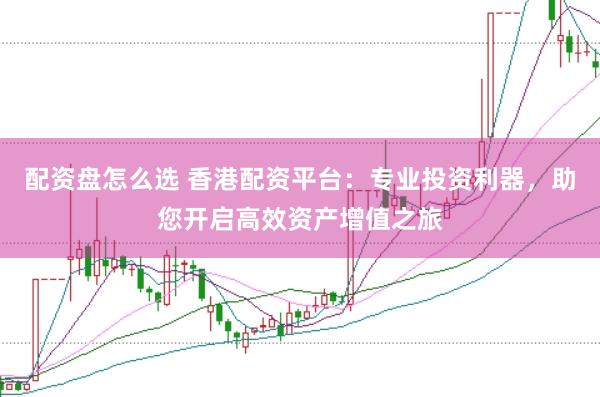 配资盘怎么选 香港配资平台：专业投资利器，助您开启高效资产增值之旅