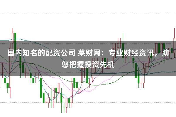 国内知名的配资公司 莱财网：专业财经资讯，助您把握投资先机