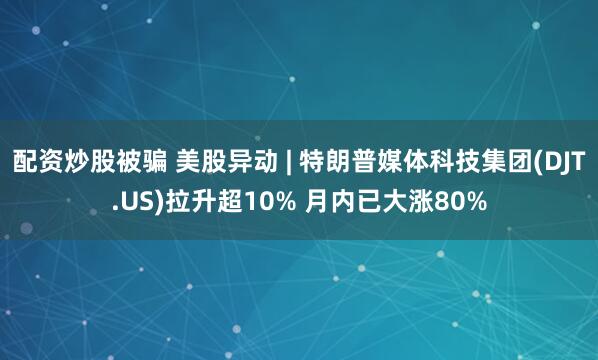 配资炒股被骗 美股异动 | 特朗普媒体科技集团(DJT.US)拉升超10% 月内已大涨80%