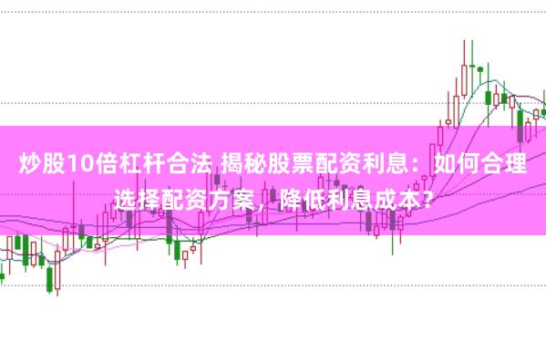 炒股10倍杠杆合法 揭秘股票配资利息：如何合理选择配资方案，降低利息成本？