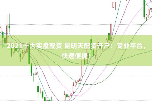2021十大实盘配资 昆明天配资开户：专业平台，快速便捷！