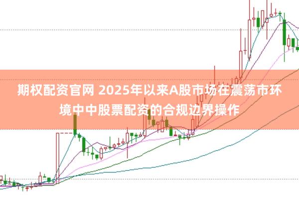 期权配资官网 2025年以来A股市场在震荡市环境中中股票配资的合规边界操作
