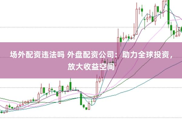 场外配资违法吗 外盘配资公司：助力全球投资，放大收益空间
