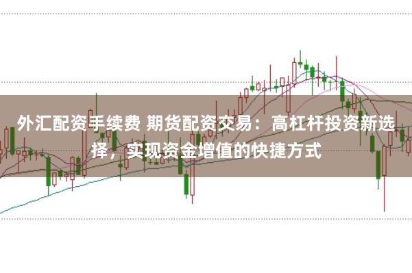 外汇配资手续费 期货配资交易：高杠杆投资新选择，实现资金增值的快捷方式
