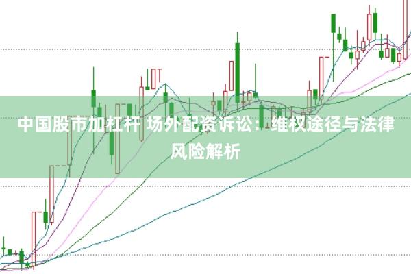 中国股市加杠杆 场外配资诉讼:维权途径与法律风险解析