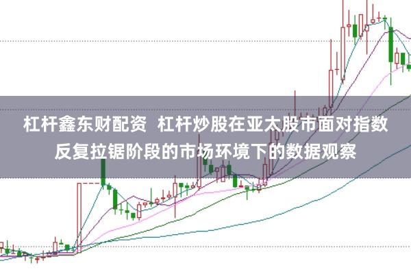 杠杆鑫东财配资  杠杆炒股在亚太股市面对指数反复拉锯阶段的市场环境下的数据观察