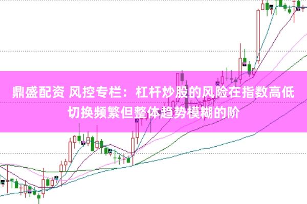 鼎盛配资 风控专栏：杠杆炒股的风险在指数高低切换频繁但整体趋势模糊的阶