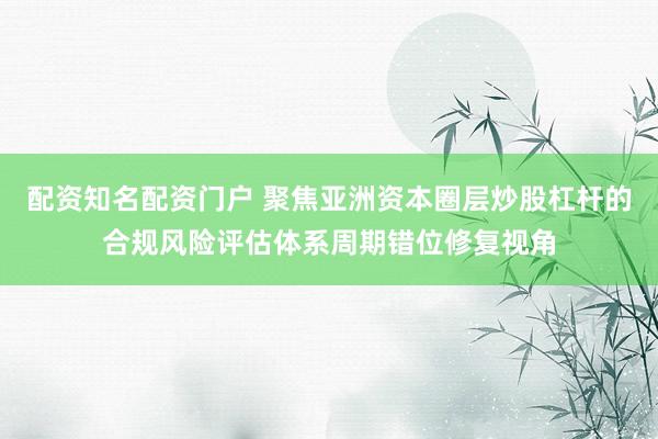 配资知名配资门户 聚焦亚洲资本圈层炒股杠杆的合规风险评估体系周期错位修复视角
