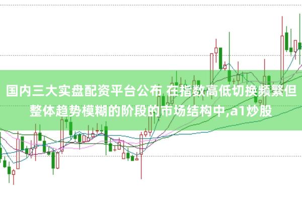 国内三大实盘配资平台公布 在指数高低切换频繁但整体趋势模糊的阶段的市场结构中，a1炒股
