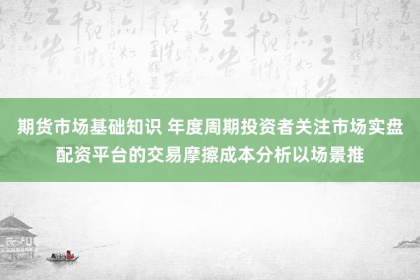 期货市场基础知识 年度周期投资者关注市场实盘配资平台的交易摩擦成本分析以场景推
