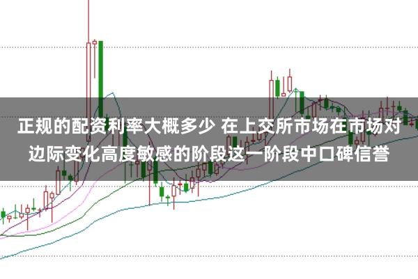 正规的配资利率大概多少 在上交所市场在市场对边际变化高度敏感的阶段这一阶段中口碑信誉