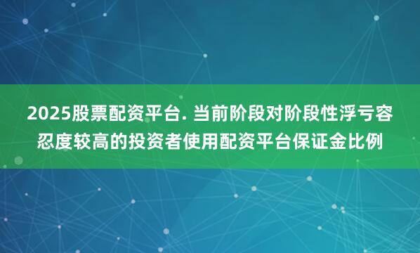 2025股票配资平台. 当前阶段对阶段性浮亏容忍度较高的投资者使用配资平台保证金比例