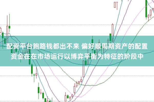 配资平台跑路钱都出不来 偏好顺周期资产的配置资金在在市场运行以博弈平衡为特征的阶段中