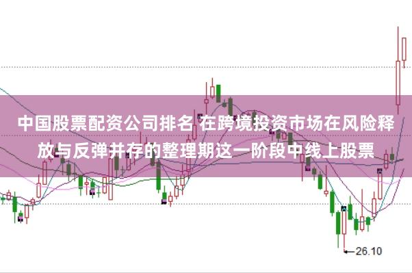 中国股票配资公司排名 在跨境投资市场在风险释放与反弹并存的整理期这一阶段中线上股票