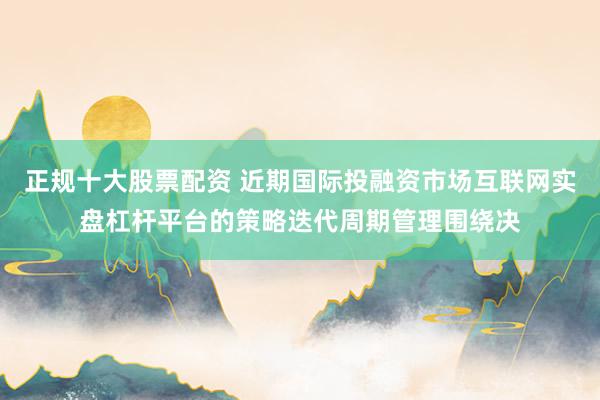 正规十大股票配资 近期国际投融资市场互联网实盘杠杆平台的策略迭代周期管理围绕决