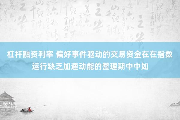 杠杆融资利率 偏好事件驱动的交易资金在在指数运行缺乏加速动能的整理期中中如
