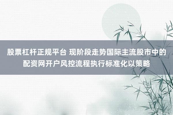 股票杠杆正规平台 现阶段走势国际主流股市中的配资网开户风控流程执行标准化以策略