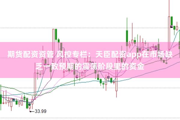 期货配资资管 风控专栏：天臣配资app在市场缺乏一致预期的震荡阶段里的资金