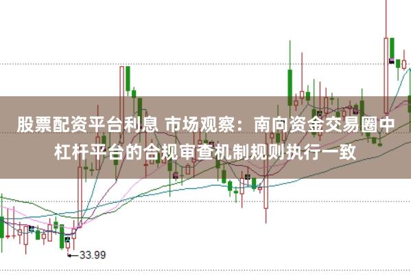 股票配资平台利息 市场观察：南向资金交易圈中杠杆平台的合规审查机制规则执行一致