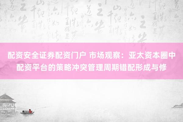 配资安全证券配资门户 市场观察：亚太资本圈中配资平台的策略冲突管理周期错配形成与修