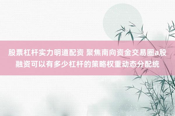 股票杠杆实力明道配资 聚焦南向资金交易圈a股融资可以有多少杠杆的策略权重动态分配统