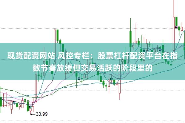 现货配资网站 风控专栏：股票杠杆配资平台在指数节奏放缓但交易活跃的阶段里的
