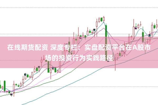 在线期货配资 深度专栏：实盘配资平台在A股市场的投资行为实践路径