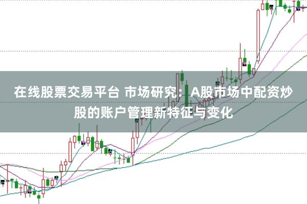 在线股票交易平台 市场研究：A股市场中配资炒股的账户管理新特征与变化