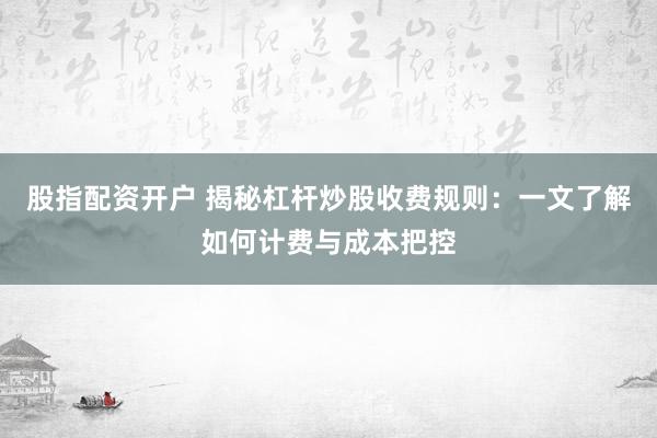股指配资开户 揭秘杠杆炒股收费规则：一文了解如何计费与成本把控