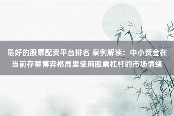 最好的股票配资平台排名 案例解读：中小资金在当前存量博弈格局里使用股票杠杆的市场情绪