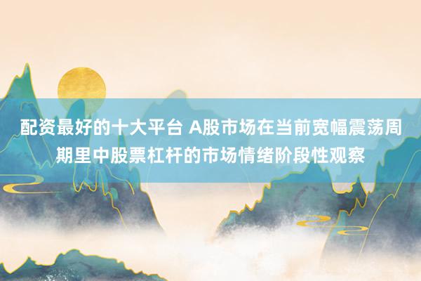 配资最好的十大平台 A股市场在当前宽幅震荡周期里中股票杠杆的市场情绪阶段性观察