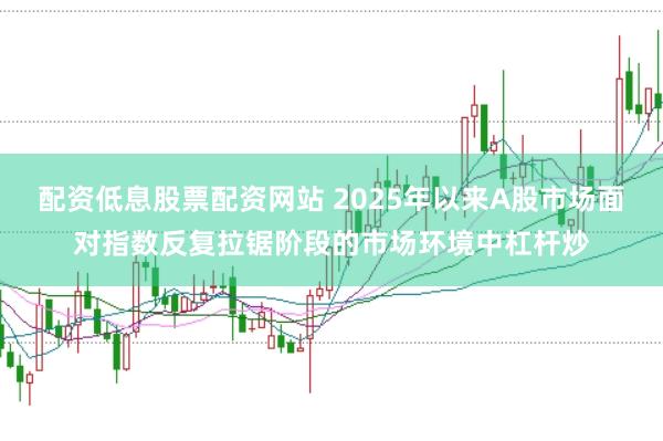 配资低息股票配资网站 2025年以来A股市场面对指数反复拉锯阶段的市场环境中杠杆炒