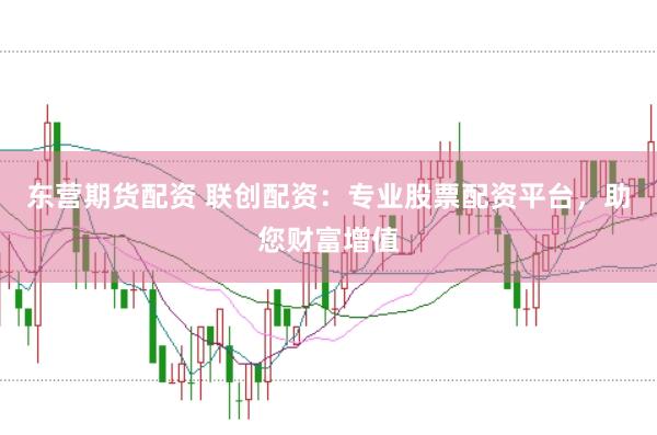 东营期货配资 联创配资：专业股票配资平台，助您财富增值
