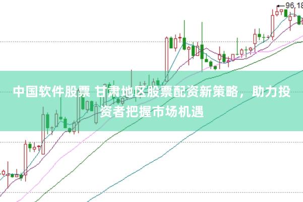 中国软件股票 甘肃地区股票配资新策略，助力投资者把握市场机遇