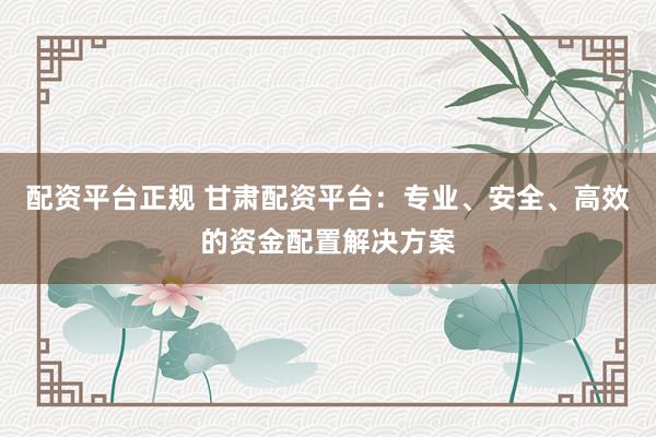 配资平台正规 甘肃配资平台：专业、安全、高效的资金配置解决方案
