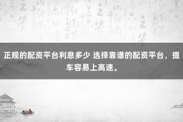 正规的配资平台利息多少 选择靠谱的配资平台，提车容易上高速。