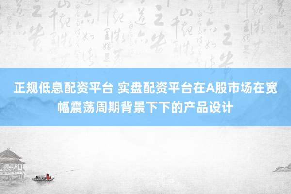 正规低息配资平台 实盘配资平台在A股市场在宽幅震荡周期背景下下的产品设计