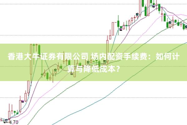 香港大牛证券有限公司 场内配资手续费：如何计算与降低成本？