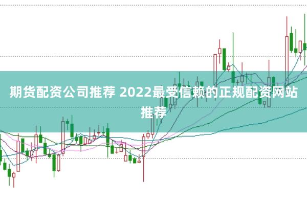 期货配资公司推荐 2022最受信赖的正规配资网站推荐