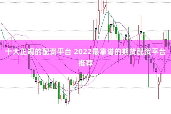 十大正规的配资平台 2022最靠谱的期货配资平台推荐