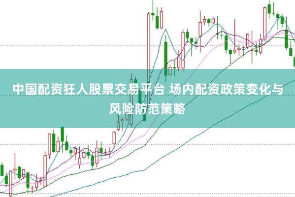 中国配资狂人股票交易平台 场内配资政策变化与风险防范策略