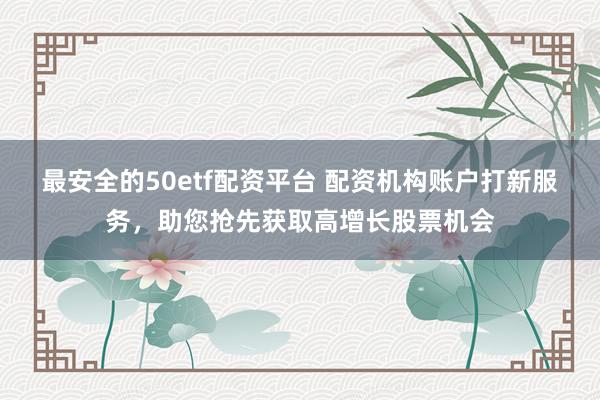 最安全的50etf配资平台 配资机构账户打新服务，助您抢先获取高增长股票机会