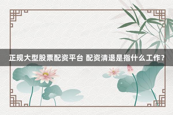正规大型股票配资平台 配资清退是指什么工作？