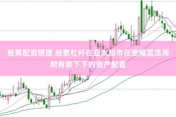 股票配资搭建 股票杠杆在亚太股市在宽幅震荡周期背景下下的资产配置