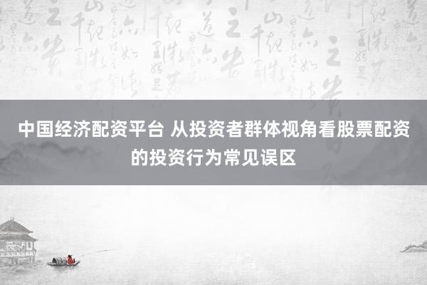 中国经济配资平台 从投资者群体视角看股票配资的投资行为常见误区