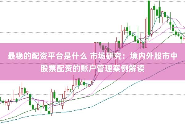 最稳的配资平台是什么 市场研究：境内外股市中股票配资的账户管理案例解读
