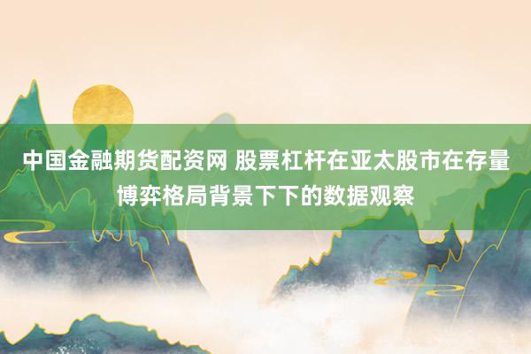 中国金融期货配资网 股票杠杆在亚太股市在存量博弈格局背景下下的数据观察